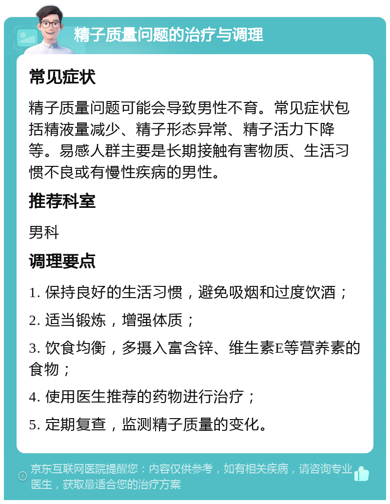 精子质量问题的治疗与调理 常见症状 精子质量问题可能会导致男性不育。常见症状包括精液量减少、精子形态异常、精子活力下降等。易感人群主要是长期接触有害物质、生活习惯不良或有慢性疾病的男性。 推荐科室 男科 调理要点 1. 保持良好的生活习惯，避免吸烟和过度饮酒； 2. 适当锻炼，增强体质； 3. 饮食均衡，多摄入富含锌、维生素E等营养素的食物； 4. 使用医生推荐的药物进行治疗； 5. 定期复查，监测精子质量的变化。