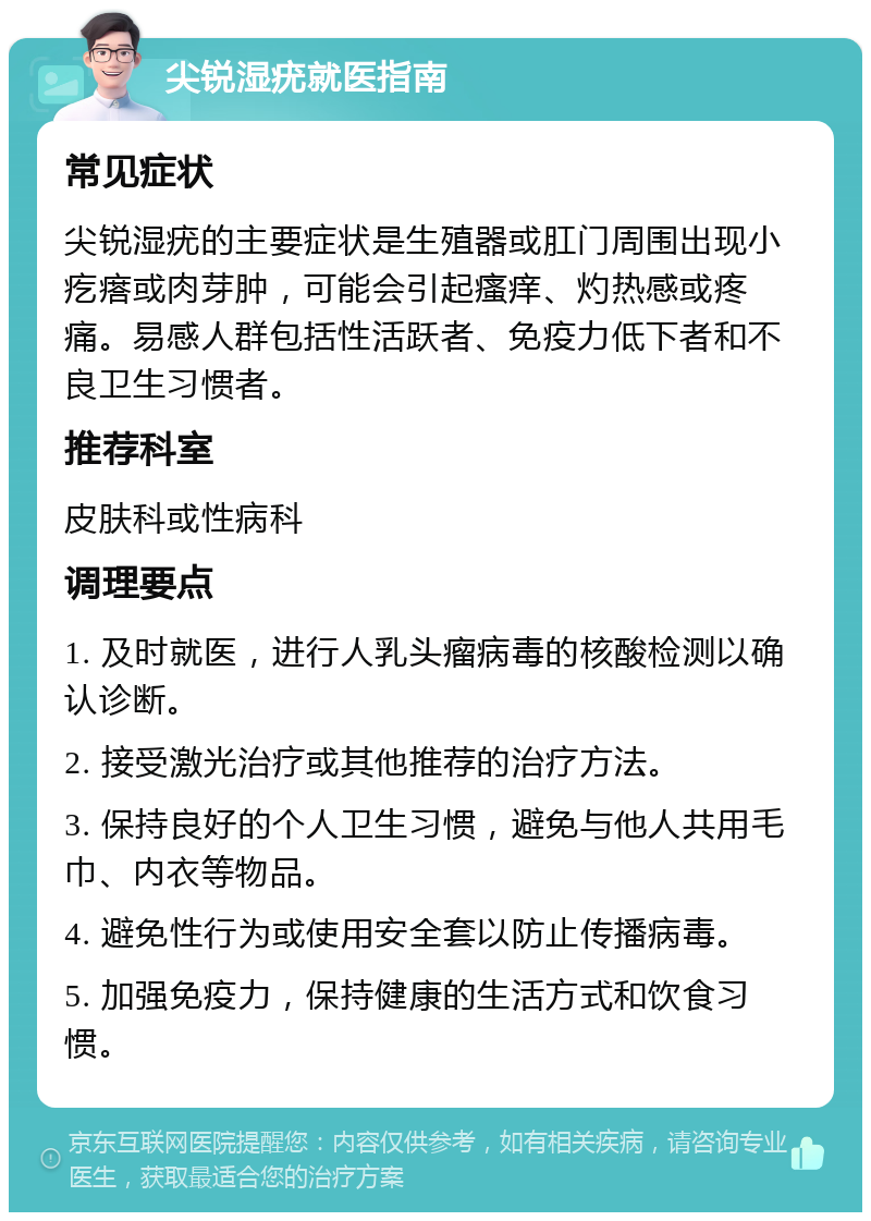 尖锐湿疣就医指南 常见症状 尖锐湿疣的主要症状是生殖器或肛门周围出现小疙瘩或肉芽肿，可能会引起瘙痒、灼热感或疼痛。易感人群包括性活跃者、免疫力低下者和不良卫生习惯者。 推荐科室 皮肤科或性病科 调理要点 1. 及时就医，进行人乳头瘤病毒的核酸检测以确认诊断。 2. 接受激光治疗或其他推荐的治疗方法。 3. 保持良好的个人卫生习惯，避免与他人共用毛巾、内衣等物品。 4. 避免性行为或使用安全套以防止传播病毒。 5. 加强免疫力，保持健康的生活方式和饮食习惯。