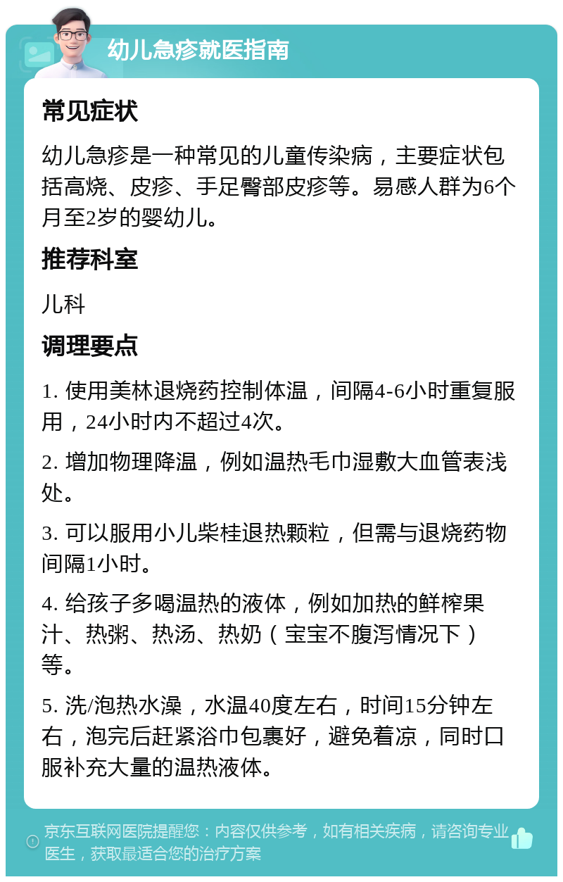 幼儿急疹就医指南 常见症状 幼儿急疹是一种常见的儿童传染病，主要症状包括高烧、皮疹、手足臀部皮疹等。易感人群为6个月至2岁的婴幼儿。 推荐科室 儿科 调理要点 1. 使用美林退烧药控制体温，间隔4-6小时重复服用，24小时内不超过4次。 2. 增加物理降温，例如温热毛巾湿敷大血管表浅处。 3. 可以服用小儿柴桂退热颗粒，但需与退烧药物间隔1小时。 4. 给孩子多喝温热的液体，例如加热的鲜榨果汁、热粥、热汤、热奶（宝宝不腹泻情况下）等。 5. 洗/泡热水澡，水温40度左右，时间15分钟左右，泡完后赶紧浴巾包裹好，避免着凉，同时口服补充大量的温热液体。