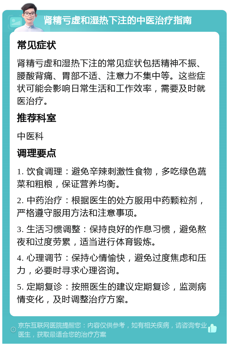 肾精亏虚和湿热下注的中医治疗指南 常见症状 肾精亏虚和湿热下注的常见症状包括精神不振、腰酸背痛、胃部不适、注意力不集中等。这些症状可能会影响日常生活和工作效率，需要及时就医治疗。 推荐科室 中医科 调理要点 1. 饮食调理：避免辛辣刺激性食物，多吃绿色蔬菜和粗粮，保证营养均衡。 2. 中药治疗：根据医生的处方服用中药颗粒剂，严格遵守服用方法和注意事项。 3. 生活习惯调整：保持良好的作息习惯，避免熬夜和过度劳累，适当进行体育锻炼。 4. 心理调节：保持心情愉快，避免过度焦虑和压力，必要时寻求心理咨询。 5. 定期复诊：按照医生的建议定期复诊，监测病情变化，及时调整治疗方案。