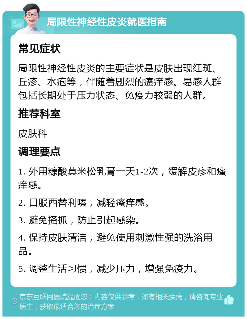 局限性神经性皮炎就医指南 常见症状 局限性神经性皮炎的主要症状是皮肤出现红斑、丘疹、水疱等，伴随着剧烈的瘙痒感。易感人群包括长期处于压力状态、免疫力较弱的人群。 推荐科室 皮肤科 调理要点 1. 外用糠酸莫米松乳膏一天1-2次，缓解皮疹和瘙痒感。 2. 口服西替利嗪，减轻瘙痒感。 3. 避免搔抓，防止引起感染。 4. 保持皮肤清洁，避免使用刺激性强的洗浴用品。 5. 调整生活习惯，减少压力，增强免疫力。