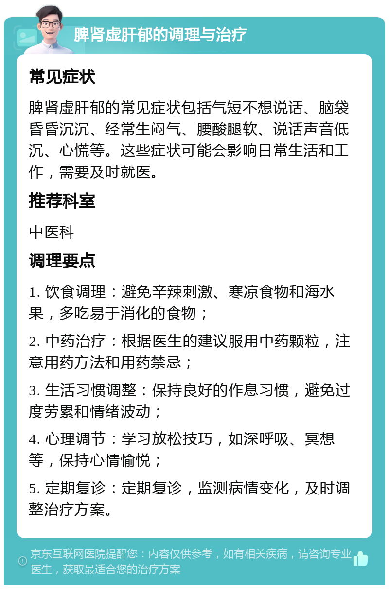 脾肾虚肝郁的调理与治疗 常见症状 脾肾虚肝郁的常见症状包括气短不想说话、脑袋昏昏沉沉、经常生闷气、腰酸腿软、说话声音低沉、心慌等。这些症状可能会影响日常生活和工作，需要及时就医。 推荐科室 中医科 调理要点 1. 饮食调理：避免辛辣刺激、寒凉食物和海水果，多吃易于消化的食物； 2. 中药治疗：根据医生的建议服用中药颗粒，注意用药方法和用药禁忌； 3. 生活习惯调整：保持良好的作息习惯，避免过度劳累和情绪波动； 4. 心理调节：学习放松技巧，如深呼吸、冥想等，保持心情愉悦； 5. 定期复诊：定期复诊，监测病情变化，及时调整治疗方案。