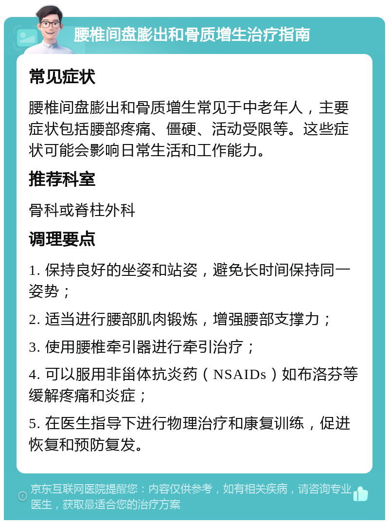 腰椎间盘膨出和骨质增生治疗指南 常见症状 腰椎间盘膨出和骨质增生常见于中老年人，主要症状包括腰部疼痛、僵硬、活动受限等。这些症状可能会影响日常生活和工作能力。 推荐科室 骨科或脊柱外科 调理要点 1. 保持良好的坐姿和站姿，避免长时间保持同一姿势； 2. 适当进行腰部肌肉锻炼，增强腰部支撑力； 3. 使用腰椎牵引器进行牵引治疗； 4. 可以服用非甾体抗炎药（NSAIDs）如布洛芬等缓解疼痛和炎症； 5. 在医生指导下进行物理治疗和康复训练，促进恢复和预防复发。