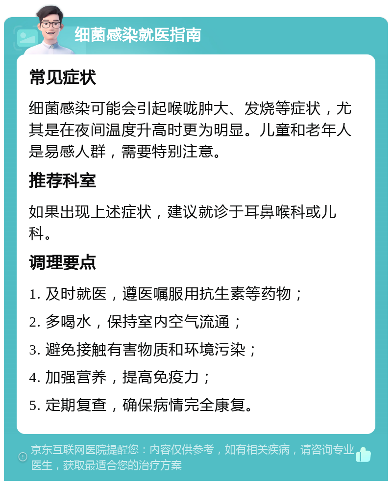 细菌感染就医指南 常见症状 细菌感染可能会引起喉咙肿大、发烧等症状，尤其是在夜间温度升高时更为明显。儿童和老年人是易感人群，需要特别注意。 推荐科室 如果出现上述症状，建议就诊于耳鼻喉科或儿科。 调理要点 1. 及时就医，遵医嘱服用抗生素等药物； 2. 多喝水，保持室内空气流通； 3. 避免接触有害物质和环境污染； 4. 加强营养，提高免疫力； 5. 定期复查，确保病情完全康复。