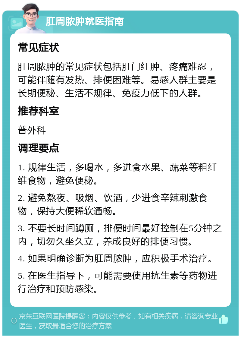 肛周脓肿就医指南 常见症状 肛周脓肿的常见症状包括肛门红肿、疼痛难忍，可能伴随有发热、排便困难等。易感人群主要是长期便秘、生活不规律、免疫力低下的人群。 推荐科室 普外科 调理要点 1. 规律生活，多喝水，多进食水果、蔬菜等粗纤维食物，避免便秘。 2. 避免熬夜、吸烟、饮酒，少进食辛辣刺激食物，保持大便稀软通畅。 3. 不要长时间蹲厕，排便时间最好控制在5分钟之内，切勿久坐久立，养成良好的排便习惯。 4. 如果明确诊断为肛周脓肿，应积极手术治疗。 5. 在医生指导下，可能需要使用抗生素等药物进行治疗和预防感染。