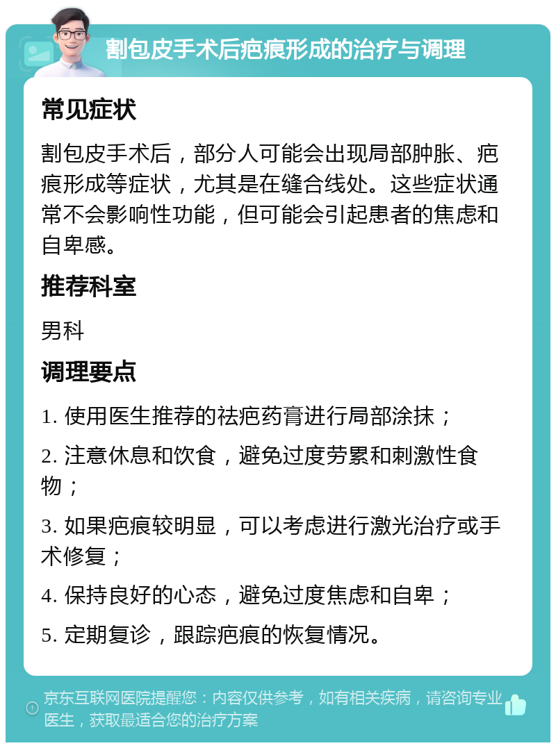 割包皮手术后疤痕形成的治疗与调理 常见症状 割包皮手术后，部分人可能会出现局部肿胀、疤痕形成等症状，尤其是在缝合线处。这些症状通常不会影响性功能，但可能会引起患者的焦虑和自卑感。 推荐科室 男科 调理要点 1. 使用医生推荐的祛疤药膏进行局部涂抹； 2. 注意休息和饮食，避免过度劳累和刺激性食物； 3. 如果疤痕较明显，可以考虑进行激光治疗或手术修复； 4. 保持良好的心态，避免过度焦虑和自卑； 5. 定期复诊，跟踪疤痕的恢复情况。