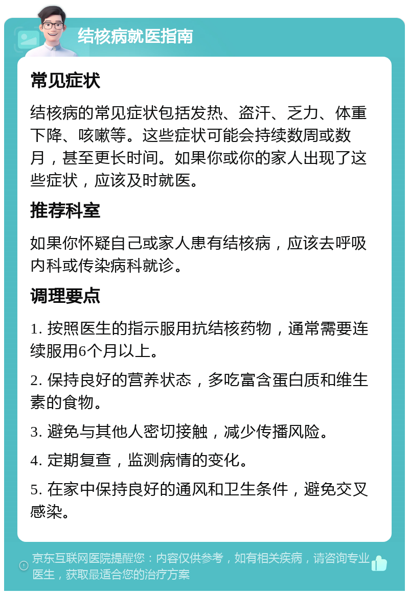 结核病就医指南 常见症状 结核病的常见症状包括发热、盗汗、乏力、体重下降、咳嗽等。这些症状可能会持续数周或数月，甚至更长时间。如果你或你的家人出现了这些症状，应该及时就医。 推荐科室 如果你怀疑自己或家人患有结核病，应该去呼吸内科或传染病科就诊。 调理要点 1. 按照医生的指示服用抗结核药物，通常需要连续服用6个月以上。 2. 保持良好的营养状态，多吃富含蛋白质和维生素的食物。 3. 避免与其他人密切接触，减少传播风险。 4. 定期复查，监测病情的变化。 5. 在家中保持良好的通风和卫生条件，避免交叉感染。