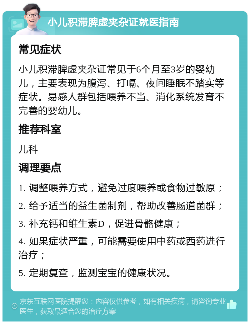 小儿积滞脾虚夹杂证就医指南 常见症状 小儿积滞脾虚夹杂证常见于6个月至3岁的婴幼儿，主要表现为腹泻、打嗝、夜间睡眠不踏实等症状。易感人群包括喂养不当、消化系统发育不完善的婴幼儿。 推荐科室 儿科 调理要点 1. 调整喂养方式，避免过度喂养或食物过敏原； 2. 给予适当的益生菌制剂，帮助改善肠道菌群； 3. 补充钙和维生素D，促进骨骼健康； 4. 如果症状严重，可能需要使用中药或西药进行治疗； 5. 定期复查，监测宝宝的健康状况。