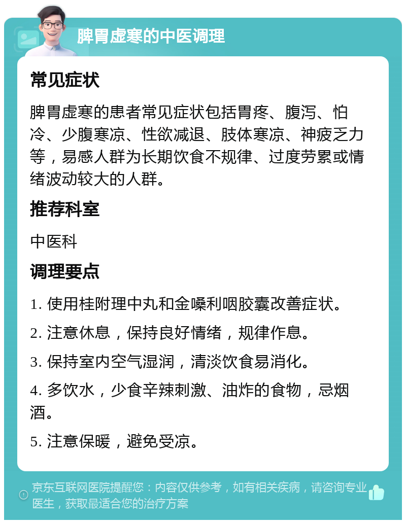 脾胃虚寒的中医调理 常见症状 脾胃虚寒的患者常见症状包括胃疼、腹泻、怕冷、少腹寒凉、性欲减退、肢体寒凉、神疲乏力等，易感人群为长期饮食不规律、过度劳累或情绪波动较大的人群。 推荐科室 中医科 调理要点 1. 使用桂附理中丸和金嗓利咽胶囊改善症状。 2. 注意休息，保持良好情绪，规律作息。 3. 保持室内空气湿润，清淡饮食易消化。 4. 多饮水，少食辛辣刺激、油炸的食物，忌烟酒。 5. 注意保暖，避免受凉。