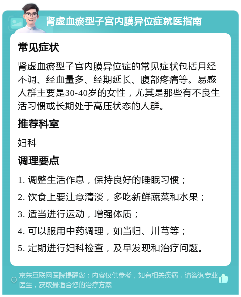 肾虚血瘀型子宫内膜异位症就医指南 常见症状 肾虚血瘀型子宫内膜异位症的常见症状包括月经不调、经血量多、经期延长、腹部疼痛等。易感人群主要是30-40岁的女性，尤其是那些有不良生活习惯或长期处于高压状态的人群。 推荐科室 妇科 调理要点 1. 调整生活作息，保持良好的睡眠习惯； 2. 饮食上要注意清淡，多吃新鲜蔬菜和水果； 3. 适当进行运动，增强体质； 4. 可以服用中药调理，如当归、川芎等； 5. 定期进行妇科检查，及早发现和治疗问题。