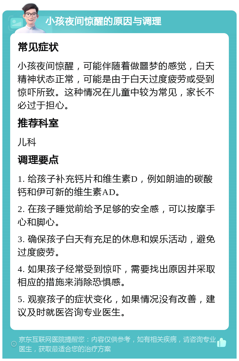 小孩夜间惊醒的原因与调理 常见症状 小孩夜间惊醒，可能伴随着做噩梦的感觉，白天精神状态正常，可能是由于白天过度疲劳或受到惊吓所致。这种情况在儿童中较为常见，家长不必过于担心。 推荐科室 儿科 调理要点 1. 给孩子补充钙片和维生素D，例如朗迪的碳酸钙和伊可新的维生素AD。 2. 在孩子睡觉前给予足够的安全感，可以按摩手心和脚心。 3. 确保孩子白天有充足的休息和娱乐活动，避免过度疲劳。 4. 如果孩子经常受到惊吓，需要找出原因并采取相应的措施来消除恐惧感。 5. 观察孩子的症状变化，如果情况没有改善，建议及时就医咨询专业医生。