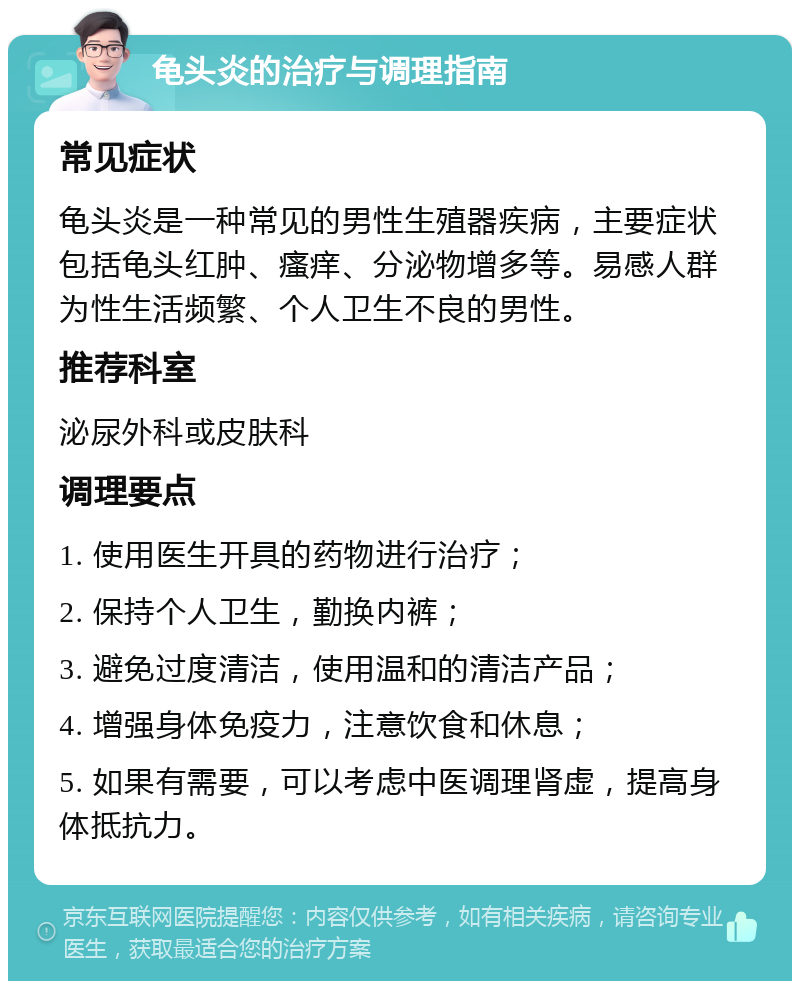 龟头炎的治疗与调理指南 常见症状 龟头炎是一种常见的男性生殖器疾病，主要症状包括龟头红肿、瘙痒、分泌物增多等。易感人群为性生活频繁、个人卫生不良的男性。 推荐科室 泌尿外科或皮肤科 调理要点 1. 使用医生开具的药物进行治疗； 2. 保持个人卫生，勤换内裤； 3. 避免过度清洁，使用温和的清洁产品； 4. 增强身体免疫力，注意饮食和休息； 5. 如果有需要，可以考虑中医调理肾虚，提高身体抵抗力。