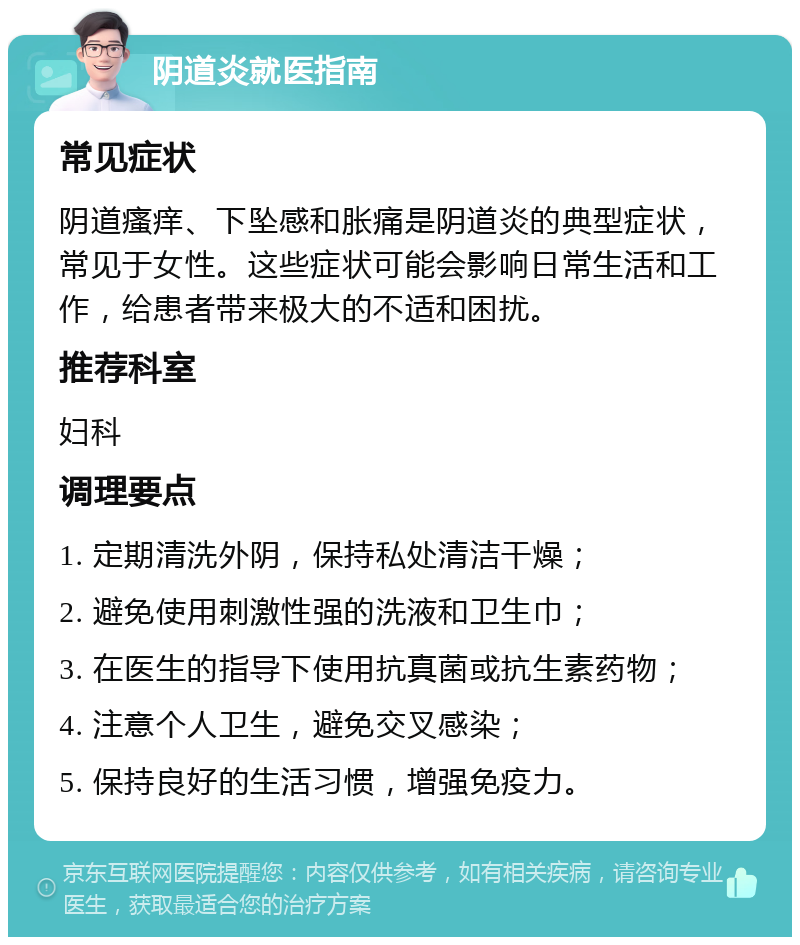 阴道炎就医指南 常见症状 阴道瘙痒、下坠感和胀痛是阴道炎的典型症状，常见于女性。这些症状可能会影响日常生活和工作，给患者带来极大的不适和困扰。 推荐科室 妇科 调理要点 1. 定期清洗外阴，保持私处清洁干燥； 2. 避免使用刺激性强的洗液和卫生巾； 3. 在医生的指导下使用抗真菌或抗生素药物； 4. 注意个人卫生，避免交叉感染； 5. 保持良好的生活习惯，增强免疫力。