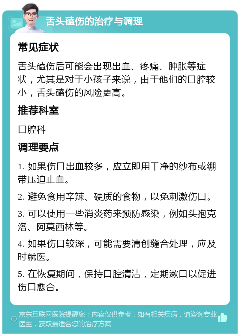 舌头磕伤的治疗与调理 常见症状 舌头磕伤后可能会出现出血、疼痛、肿胀等症状，尤其是对于小孩子来说，由于他们的口腔较小，舌头磕伤的风险更高。 推荐科室 口腔科 调理要点 1. 如果伤口出血较多，应立即用干净的纱布或绷带压迫止血。 2. 避免食用辛辣、硬质的食物，以免刺激伤口。 3. 可以使用一些消炎药来预防感染，例如头孢克洛、阿莫西林等。 4. 如果伤口较深，可能需要清创缝合处理，应及时就医。 5. 在恢复期间，保持口腔清洁，定期漱口以促进伤口愈合。