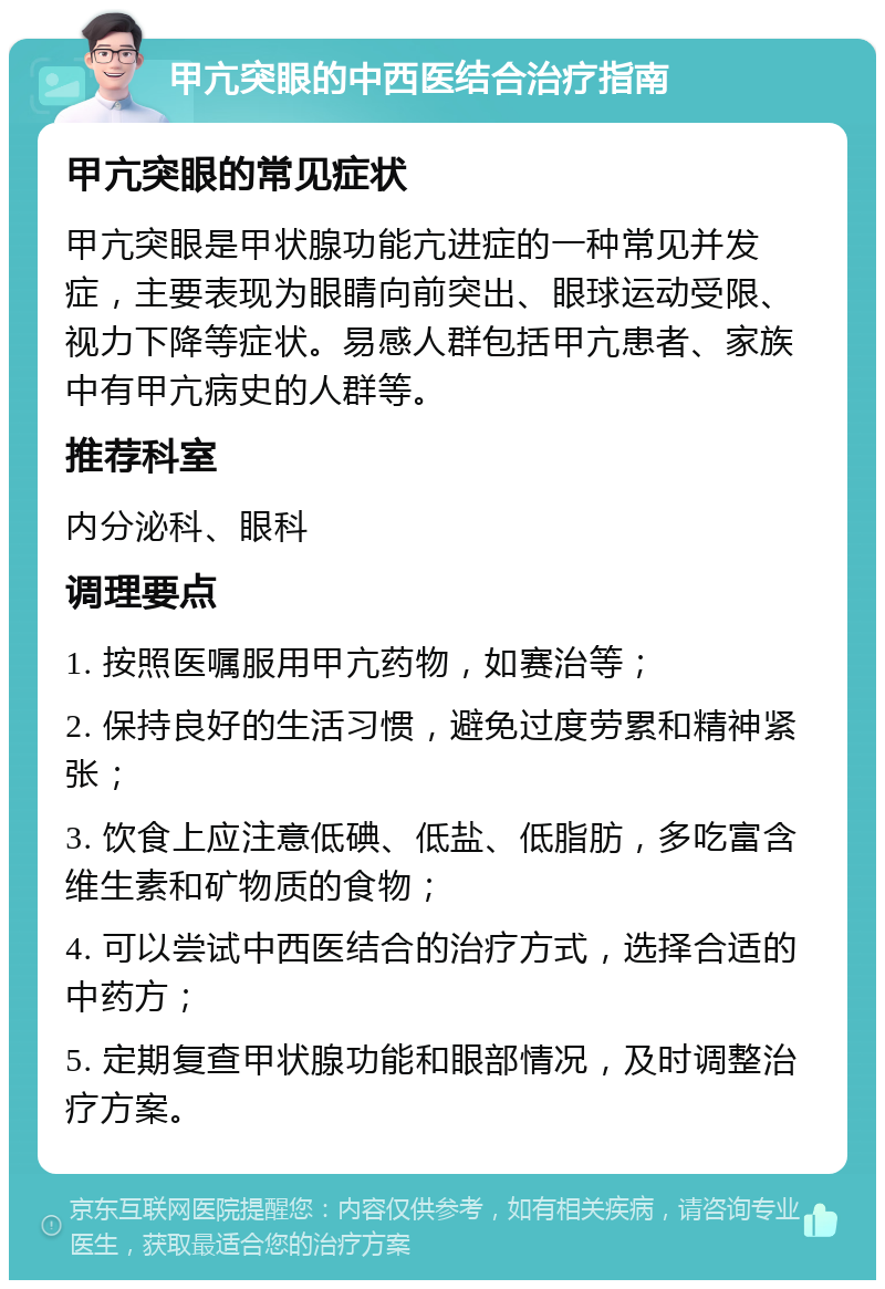 甲亢突眼的中西医结合治疗指南 甲亢突眼的常见症状 甲亢突眼是甲状腺功能亢进症的一种常见并发症，主要表现为眼睛向前突出、眼球运动受限、视力下降等症状。易感人群包括甲亢患者、家族中有甲亢病史的人群等。 推荐科室 内分泌科、眼科 调理要点 1. 按照医嘱服用甲亢药物，如赛治等； 2. 保持良好的生活习惯，避免过度劳累和精神紧张； 3. 饮食上应注意低碘、低盐、低脂肪，多吃富含维生素和矿物质的食物； 4. 可以尝试中西医结合的治疗方式，选择合适的中药方； 5. 定期复查甲状腺功能和眼部情况，及时调整治疗方案。