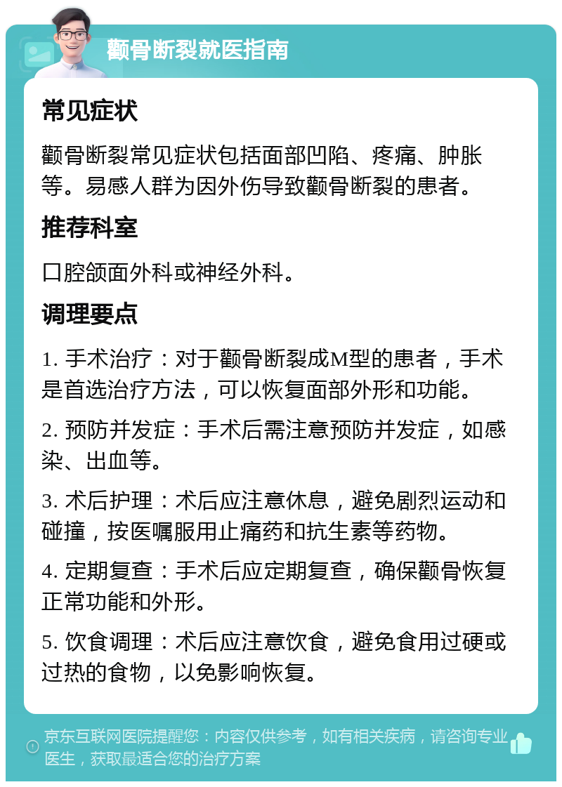 颧骨断裂就医指南 常见症状 颧骨断裂常见症状包括面部凹陷、疼痛、肿胀等。易感人群为因外伤导致颧骨断裂的患者。 推荐科室 口腔颌面外科或神经外科。 调理要点 1. 手术治疗：对于颧骨断裂成M型的患者，手术是首选治疗方法，可以恢复面部外形和功能。 2. 预防并发症：手术后需注意预防并发症，如感染、出血等。 3. 术后护理：术后应注意休息，避免剧烈运动和碰撞，按医嘱服用止痛药和抗生素等药物。 4. 定期复查：手术后应定期复查，确保颧骨恢复正常功能和外形。 5. 饮食调理：术后应注意饮食，避免食用过硬或过热的食物，以免影响恢复。