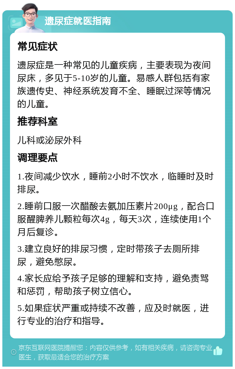 遗尿症就医指南 常见症状 遗尿症是一种常见的儿童疾病，主要表现为夜间尿床，多见于5-10岁的儿童。易感人群包括有家族遗传史、神经系统发育不全、睡眠过深等情况的儿童。 推荐科室 儿科或泌尿外科 调理要点 1.夜间减少饮水，睡前2小时不饮水，临睡时及时排尿。 2.睡前口服一次醋酸去氨加压素片200μg，配合口服醒脾养儿颗粒每次4g，每天3次，连续使用1个月后复诊。 3.建立良好的排尿习惯，定时带孩子去厕所排尿，避免憋尿。 4.家长应给予孩子足够的理解和支持，避免责骂和惩罚，帮助孩子树立信心。 5.如果症状严重或持续不改善，应及时就医，进行专业的治疗和指导。