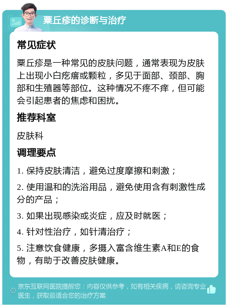 粟丘疹的诊断与治疗 常见症状 粟丘疹是一种常见的皮肤问题，通常表现为皮肤上出现小白疙瘩或颗粒，多见于面部、颈部、胸部和生殖器等部位。这种情况不疼不痒，但可能会引起患者的焦虑和困扰。 推荐科室 皮肤科 调理要点 1. 保持皮肤清洁，避免过度摩擦和刺激； 2. 使用温和的洗浴用品，避免使用含有刺激性成分的产品； 3. 如果出现感染或炎症，应及时就医； 4. 针对性治疗，如针清治疗； 5. 注意饮食健康，多摄入富含维生素A和E的食物，有助于改善皮肤健康。