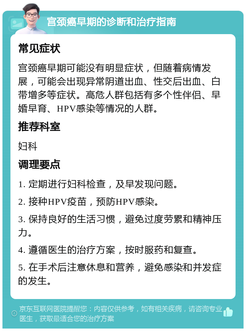 宫颈癌早期的诊断和治疗指南 常见症状 宫颈癌早期可能没有明显症状，但随着病情发展，可能会出现异常阴道出血、性交后出血、白带增多等症状。高危人群包括有多个性伴侣、早婚早育、HPV感染等情况的人群。 推荐科室 妇科 调理要点 1. 定期进行妇科检查，及早发现问题。 2. 接种HPV疫苗，预防HPV感染。 3. 保持良好的生活习惯，避免过度劳累和精神压力。 4. 遵循医生的治疗方案，按时服药和复查。 5. 在手术后注意休息和营养，避免感染和并发症的发生。