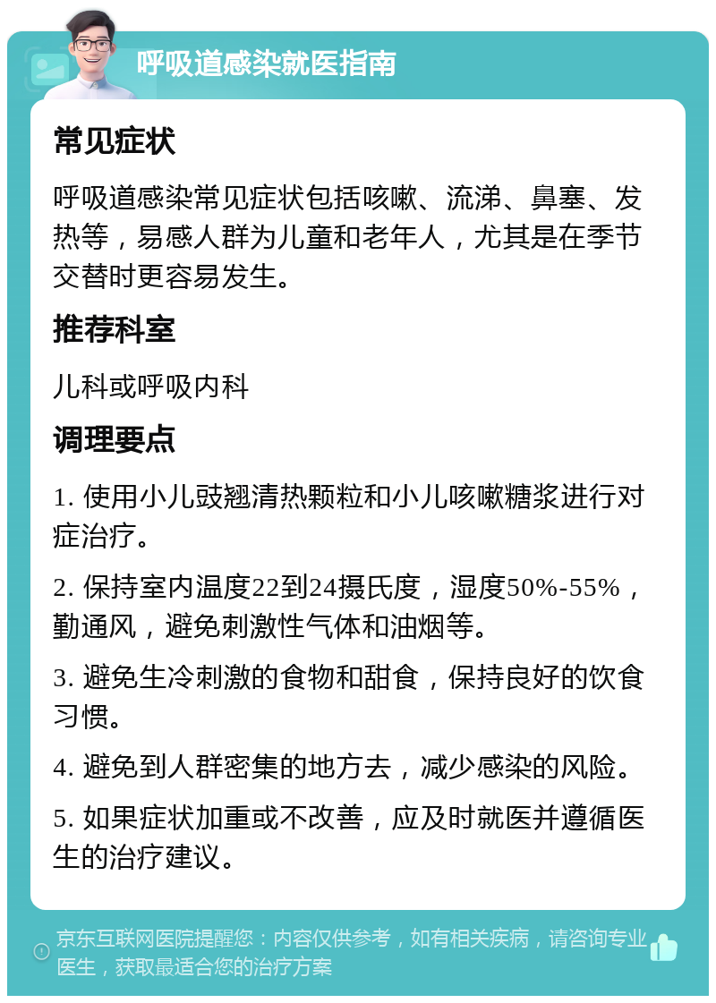 呼吸道感染就医指南 常见症状 呼吸道感染常见症状包括咳嗽、流涕、鼻塞、发热等，易感人群为儿童和老年人，尤其是在季节交替时更容易发生。 推荐科室 儿科或呼吸内科 调理要点 1. 使用小儿豉翘清热颗粒和小儿咳嗽糖浆进行对症治疗。 2. 保持室内温度22到24摄氏度，湿度50%-55%，勤通风，避免刺激性气体和油烟等。 3. 避免生冷刺激的食物和甜食，保持良好的饮食习惯。 4. 避免到人群密集的地方去，减少感染的风险。 5. 如果症状加重或不改善，应及时就医并遵循医生的治疗建议。