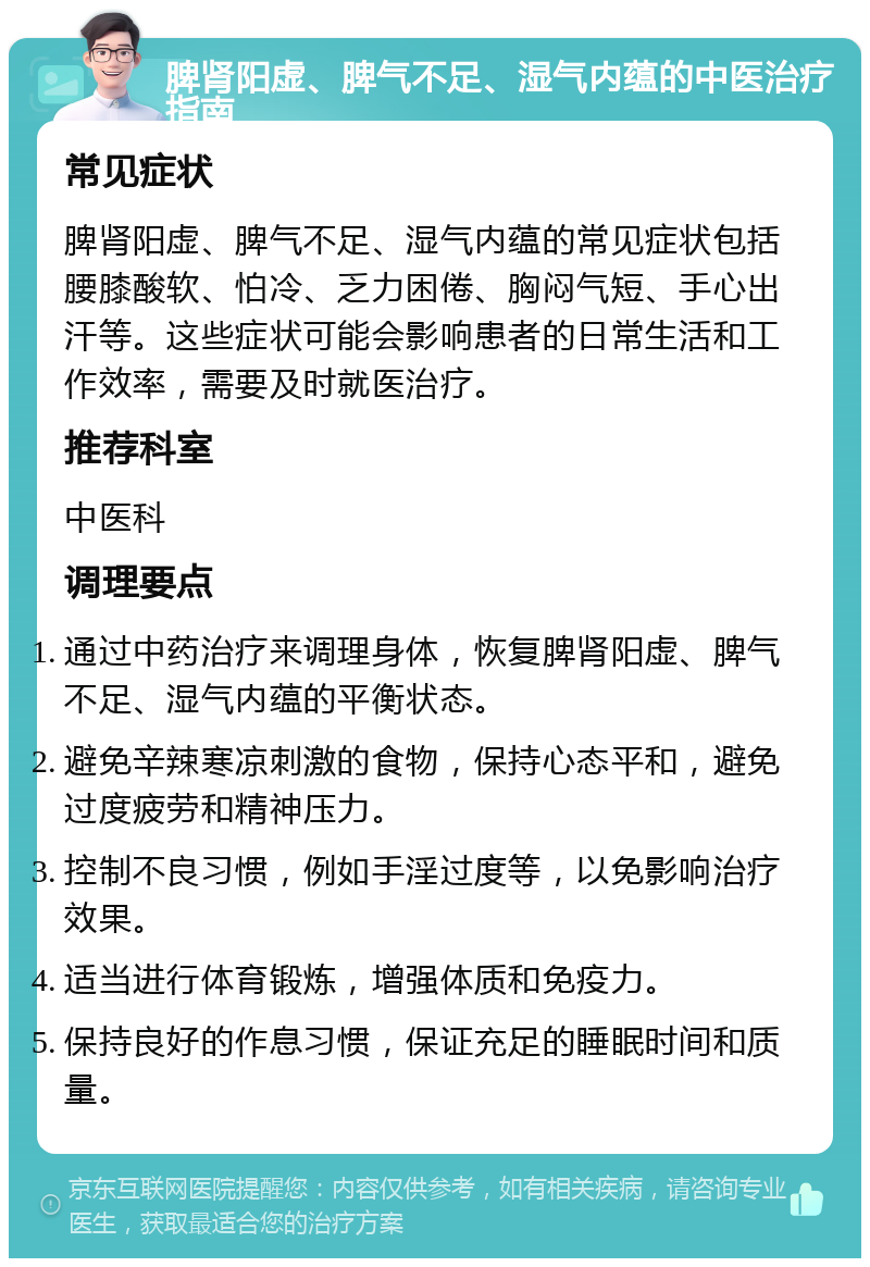 脾肾阳虚、脾气不足、湿气内蕴的中医治疗指南 常见症状 脾肾阳虚、脾气不足、湿气内蕴的常见症状包括腰膝酸软、怕冷、乏力困倦、胸闷气短、手心出汗等。这些症状可能会影响患者的日常生活和工作效率，需要及时就医治疗。 推荐科室 中医科 调理要点 通过中药治疗来调理身体，恢复脾肾阳虚、脾气不足、湿气内蕴的平衡状态。 避免辛辣寒凉刺激的食物，保持心态平和，避免过度疲劳和精神压力。 控制不良习惯，例如手淫过度等，以免影响治疗效果。 适当进行体育锻炼，增强体质和免疫力。 保持良好的作息习惯，保证充足的睡眠时间和质量。