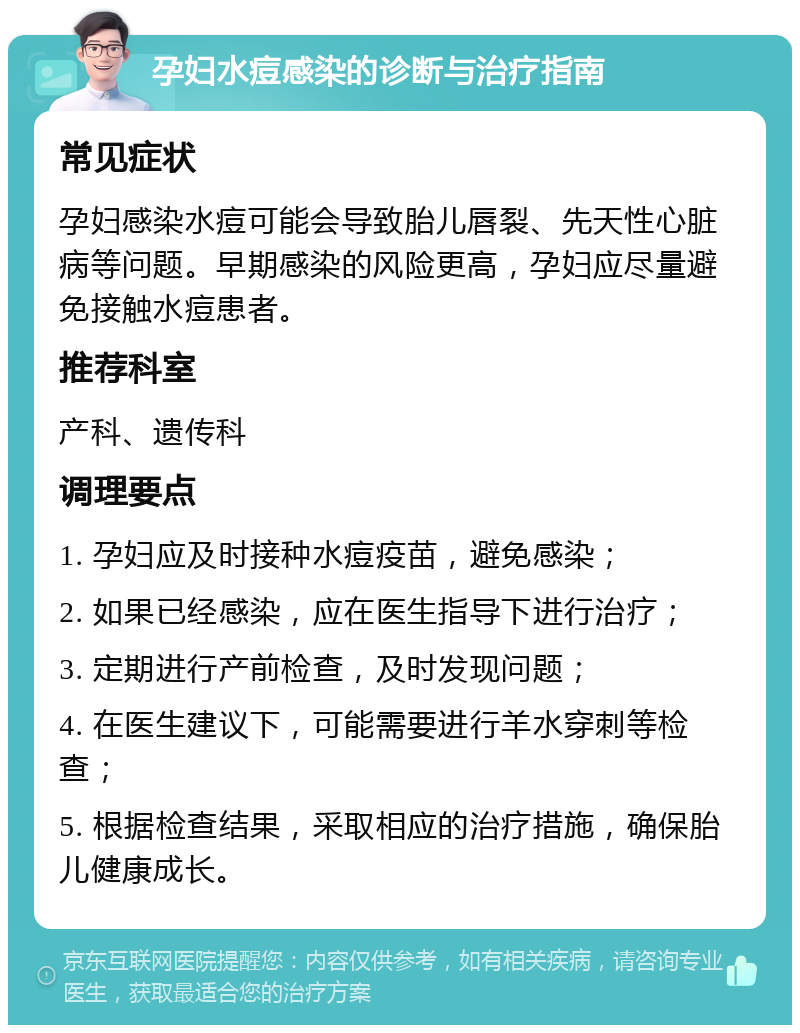 孕妇水痘感染的诊断与治疗指南 常见症状 孕妇感染水痘可能会导致胎儿唇裂、先天性心脏病等问题。早期感染的风险更高，孕妇应尽量避免接触水痘患者。 推荐科室 产科、遗传科 调理要点 1. 孕妇应及时接种水痘疫苗，避免感染； 2. 如果已经感染，应在医生指导下进行治疗； 3. 定期进行产前检查，及时发现问题； 4. 在医生建议下，可能需要进行羊水穿刺等检查； 5. 根据检查结果，采取相应的治疗措施，确保胎儿健康成长。