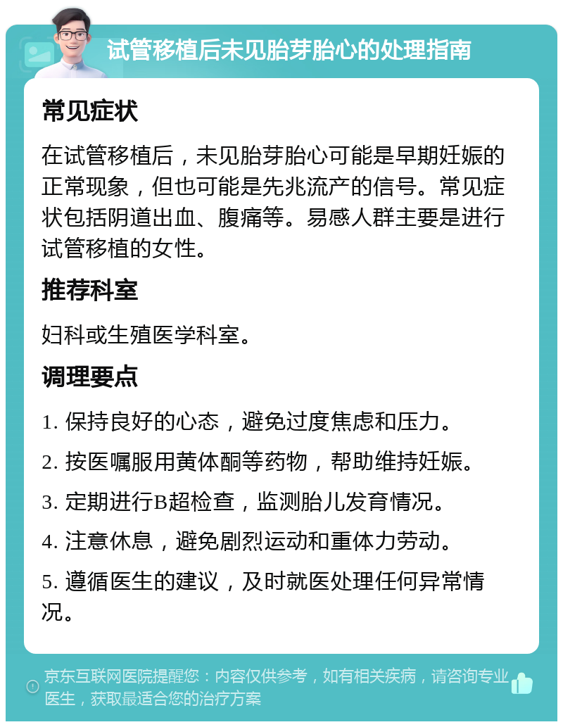 试管移植后未见胎芽胎心的处理指南 常见症状 在试管移植后，未见胎芽胎心可能是早期妊娠的正常现象，但也可能是先兆流产的信号。常见症状包括阴道出血、腹痛等。易感人群主要是进行试管移植的女性。 推荐科室 妇科或生殖医学科室。 调理要点 1. 保持良好的心态，避免过度焦虑和压力。 2. 按医嘱服用黄体酮等药物，帮助维持妊娠。 3. 定期进行B超检查，监测胎儿发育情况。 4. 注意休息，避免剧烈运动和重体力劳动。 5. 遵循医生的建议，及时就医处理任何异常情况。