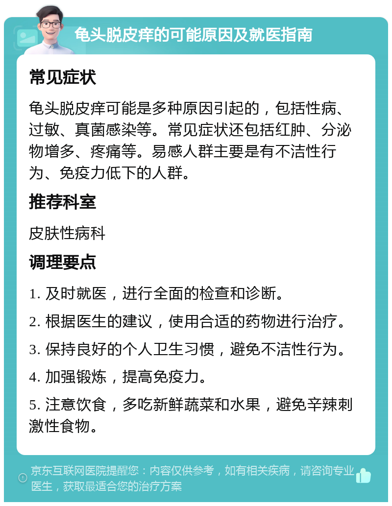 龟头脱皮痒的可能原因及就医指南 常见症状 龟头脱皮痒可能是多种原因引起的，包括性病、过敏、真菌感染等。常见症状还包括红肿、分泌物增多、疼痛等。易感人群主要是有不洁性行为、免疫力低下的人群。 推荐科室 皮肤性病科 调理要点 1. 及时就医，进行全面的检查和诊断。 2. 根据医生的建议，使用合适的药物进行治疗。 3. 保持良好的个人卫生习惯，避免不洁性行为。 4. 加强锻炼，提高免疫力。 5. 注意饮食，多吃新鲜蔬菜和水果，避免辛辣刺激性食物。