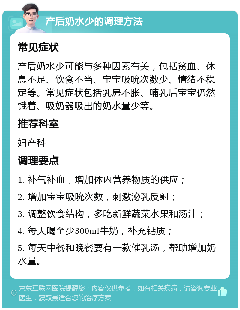 产后奶水少的调理方法 常见症状 产后奶水少可能与多种因素有关，包括贫血、休息不足、饮食不当、宝宝吸吮次数少、情绪不稳定等。常见症状包括乳房不胀、哺乳后宝宝仍然饿着、吸奶器吸出的奶水量少等。 推荐科室 妇产科 调理要点 1. 补气补血，增加体内营养物质的供应； 2. 增加宝宝吸吮次数，刺激泌乳反射； 3. 调整饮食结构，多吃新鲜蔬菜水果和汤汁； 4. 每天喝至少300ml牛奶，补充钙质； 5. 每天中餐和晚餐要有一款催乳汤，帮助增加奶水量。