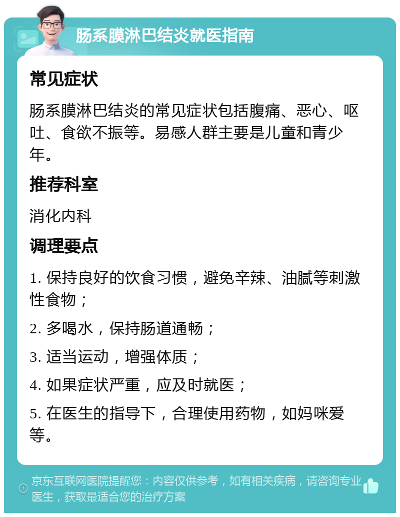 肠系膜淋巴结炎就医指南 常见症状 肠系膜淋巴结炎的常见症状包括腹痛、恶心、呕吐、食欲不振等。易感人群主要是儿童和青少年。 推荐科室 消化内科 调理要点 1. 保持良好的饮食习惯，避免辛辣、油腻等刺激性食物； 2. 多喝水，保持肠道通畅； 3. 适当运动，增强体质； 4. 如果症状严重，应及时就医； 5. 在医生的指导下，合理使用药物，如妈咪爱等。