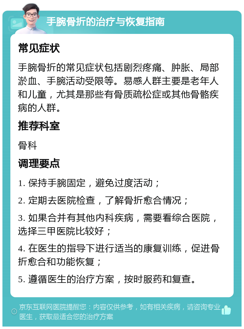 手腕骨折的治疗与恢复指南 常见症状 手腕骨折的常见症状包括剧烈疼痛、肿胀、局部淤血、手腕活动受限等。易感人群主要是老年人和儿童，尤其是那些有骨质疏松症或其他骨骼疾病的人群。 推荐科室 骨科 调理要点 1. 保持手腕固定，避免过度活动； 2. 定期去医院检查，了解骨折愈合情况； 3. 如果合并有其他内科疾病，需要看综合医院，选择三甲医院比较好； 4. 在医生的指导下进行适当的康复训练，促进骨折愈合和功能恢复； 5. 遵循医生的治疗方案，按时服药和复查。