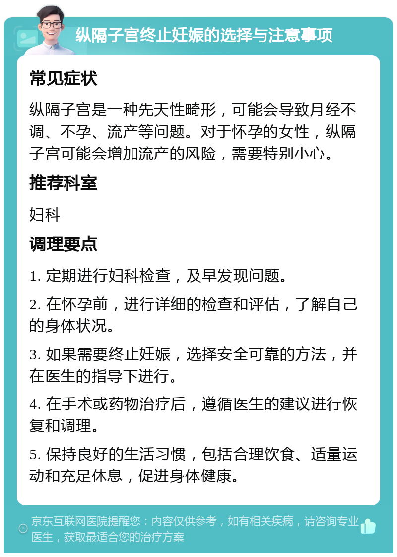 纵隔子宫终止妊娠的选择与注意事项 常见症状 纵隔子宫是一种先天性畸形，可能会导致月经不调、不孕、流产等问题。对于怀孕的女性，纵隔子宫可能会增加流产的风险，需要特别小心。 推荐科室 妇科 调理要点 1. 定期进行妇科检查，及早发现问题。 2. 在怀孕前，进行详细的检查和评估，了解自己的身体状况。 3. 如果需要终止妊娠，选择安全可靠的方法，并在医生的指导下进行。 4. 在手术或药物治疗后，遵循医生的建议进行恢复和调理。 5. 保持良好的生活习惯，包括合理饮食、适量运动和充足休息，促进身体健康。