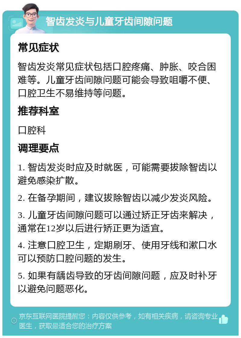 智齿发炎与儿童牙齿间隙问题 常见症状 智齿发炎常见症状包括口腔疼痛、肿胀、咬合困难等。儿童牙齿间隙问题可能会导致咀嚼不便、口腔卫生不易维持等问题。 推荐科室 口腔科 调理要点 1. 智齿发炎时应及时就医，可能需要拔除智齿以避免感染扩散。 2. 在备孕期间，建议拔除智齿以减少发炎风险。 3. 儿童牙齿间隙问题可以通过矫正牙齿来解决，通常在12岁以后进行矫正更为适宜。 4. 注意口腔卫生，定期刷牙、使用牙线和漱口水可以预防口腔问题的发生。 5. 如果有龋齿导致的牙齿间隙问题，应及时补牙以避免问题恶化。