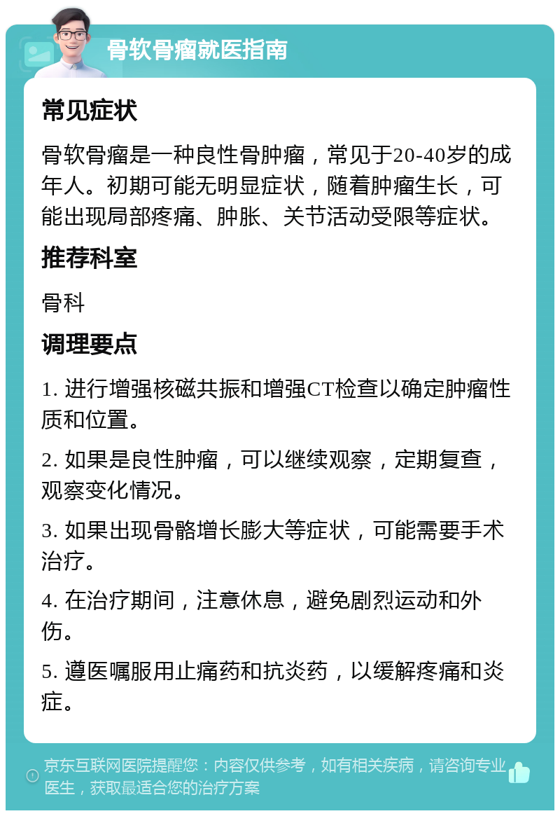 骨软骨瘤就医指南 常见症状 骨软骨瘤是一种良性骨肿瘤，常见于20-40岁的成年人。初期可能无明显症状，随着肿瘤生长，可能出现局部疼痛、肿胀、关节活动受限等症状。 推荐科室 骨科 调理要点 1. 进行增强核磁共振和增强CT检查以确定肿瘤性质和位置。 2. 如果是良性肿瘤，可以继续观察，定期复查，观察变化情况。 3. 如果出现骨骼增长膨大等症状，可能需要手术治疗。 4. 在治疗期间，注意休息，避免剧烈运动和外伤。 5. 遵医嘱服用止痛药和抗炎药，以缓解疼痛和炎症。