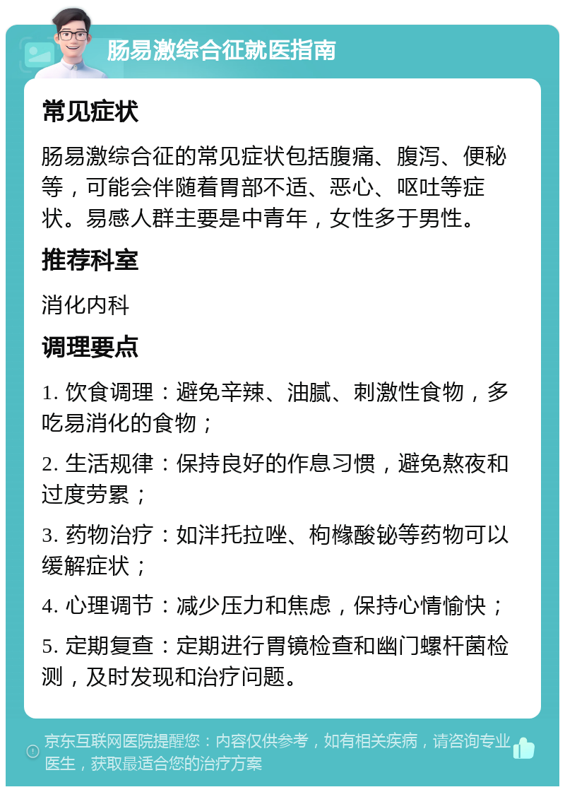 肠易激综合征就医指南 常见症状 肠易激综合征的常见症状包括腹痛、腹泻、便秘等，可能会伴随着胃部不适、恶心、呕吐等症状。易感人群主要是中青年，女性多于男性。 推荐科室 消化内科 调理要点 1. 饮食调理：避免辛辣、油腻、刺激性食物，多吃易消化的食物； 2. 生活规律：保持良好的作息习惯，避免熬夜和过度劳累； 3. 药物治疗：如泮托拉唑、枸橼酸铋等药物可以缓解症状； 4. 心理调节：减少压力和焦虑，保持心情愉快； 5. 定期复查：定期进行胃镜检查和幽门螺杆菌检测，及时发现和治疗问题。