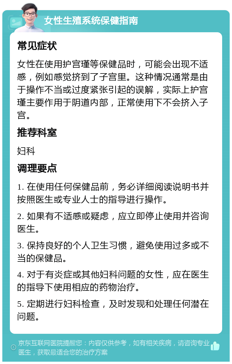 女性生殖系统保健指南 常见症状 女性在使用护宫瑾等保健品时，可能会出现不适感，例如感觉挤到了子宫里。这种情况通常是由于操作不当或过度紧张引起的误解，实际上护宫瑾主要作用于阴道内部，正常使用下不会挤入子宫。 推荐科室 妇科 调理要点 1. 在使用任何保健品前，务必详细阅读说明书并按照医生或专业人士的指导进行操作。 2. 如果有不适感或疑虑，应立即停止使用并咨询医生。 3. 保持良好的个人卫生习惯，避免使用过多或不当的保健品。 4. 对于有炎症或其他妇科问题的女性，应在医生的指导下使用相应的药物治疗。 5. 定期进行妇科检查，及时发现和处理任何潜在问题。