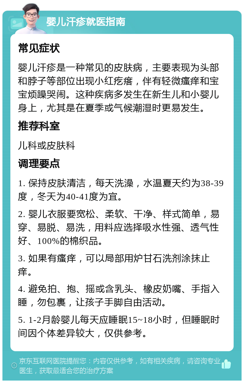 婴儿汗疹就医指南 常见症状 婴儿汗疹是一种常见的皮肤病，主要表现为头部和脖子等部位出现小红疙瘩，伴有轻微瘙痒和宝宝烦躁哭闹。这种疾病多发生在新生儿和小婴儿身上，尤其是在夏季或气候潮湿时更易发生。 推荐科室 儿科或皮肤科 调理要点 1. 保持皮肤清洁，每天洗澡，水温夏天约为38-39度，冬天为40-41度为宜。 2. 婴儿衣服要宽松、柔软、干净、样式简单，易穿、易脱、易洗，用料应选择吸水性强、透气性好、100%的棉织品。 3. 如果有瘙痒，可以局部用炉甘石洗剂涂抹止痒。 4. 避免拍、抱、摇或含乳头、橡皮奶嘴、手指入睡，勿包裹，让孩子手脚自由活动。 5. 1-2月龄婴儿每天应睡眠15~18小时，但睡眠时间因个体差异较大，仅供参考。