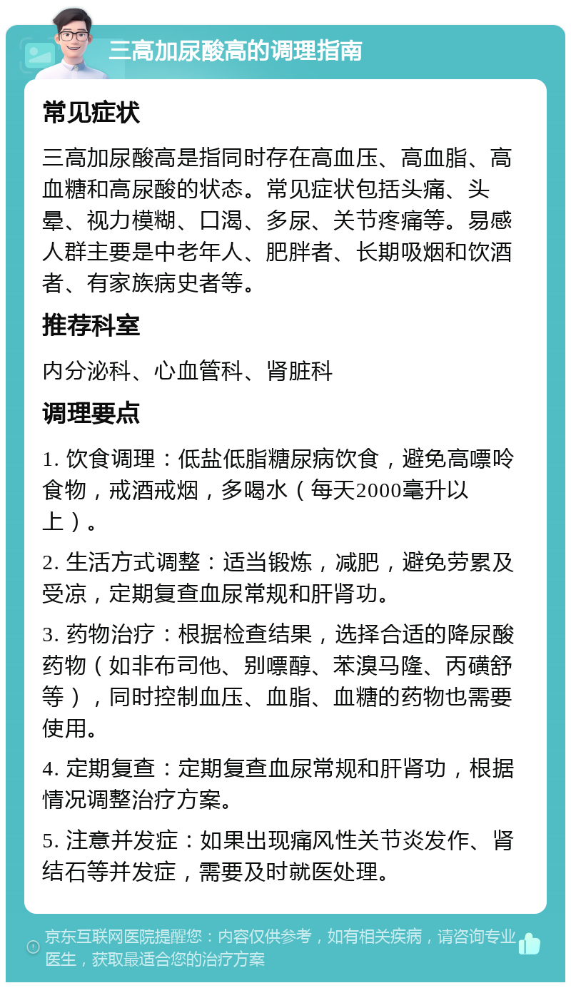 三高加尿酸高的调理指南 常见症状 三高加尿酸高是指同时存在高血压、高血脂、高血糖和高尿酸的状态。常见症状包括头痛、头晕、视力模糊、口渴、多尿、关节疼痛等。易感人群主要是中老年人、肥胖者、长期吸烟和饮酒者、有家族病史者等。 推荐科室 内分泌科、心血管科、肾脏科 调理要点 1. 饮食调理：低盐低脂糖尿病饮食，避免高嘌呤食物，戒酒戒烟，多喝水（每天2000毫升以上）。 2. 生活方式调整：适当锻炼，减肥，避免劳累及受凉，定期复查血尿常规和肝肾功。 3. 药物治疗：根据检查结果，选择合适的降尿酸药物（如非布司他、别嘌醇、苯溴马隆、丙磺舒等），同时控制血压、血脂、血糖的药物也需要使用。 4. 定期复查：定期复查血尿常规和肝肾功，根据情况调整治疗方案。 5. 注意并发症：如果出现痛风性关节炎发作、肾结石等并发症，需要及时就医处理。