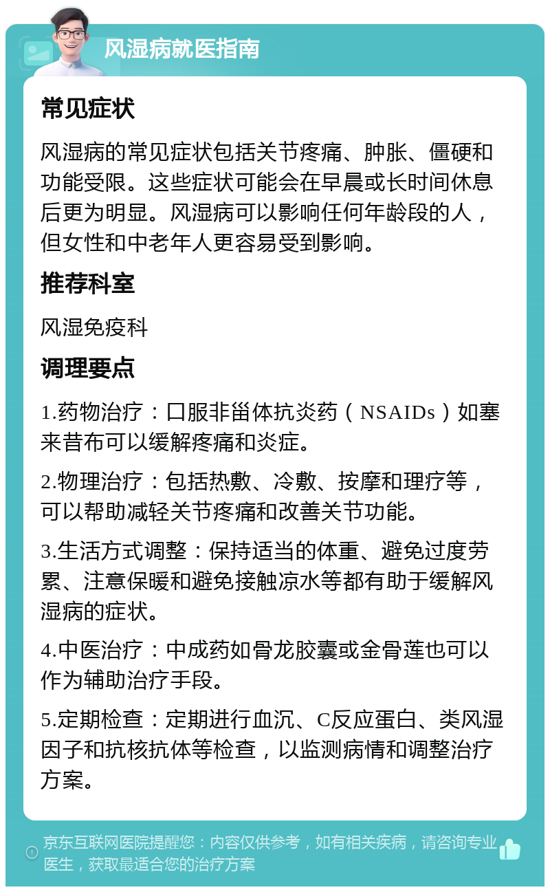 风湿病就医指南 常见症状 风湿病的常见症状包括关节疼痛、肿胀、僵硬和功能受限。这些症状可能会在早晨或长时间休息后更为明显。风湿病可以影响任何年龄段的人，但女性和中老年人更容易受到影响。 推荐科室 风湿免疫科 调理要点 1.药物治疗：口服非甾体抗炎药（NSAIDs）如塞来昔布可以缓解疼痛和炎症。 2.物理治疗：包括热敷、冷敷、按摩和理疗等，可以帮助减轻关节疼痛和改善关节功能。 3.生活方式调整：保持适当的体重、避免过度劳累、注意保暖和避免接触凉水等都有助于缓解风湿病的症状。 4.中医治疗：中成药如骨龙胶囊或金骨莲也可以作为辅助治疗手段。 5.定期检查：定期进行血沉、C反应蛋白、类风湿因子和抗核抗体等检查，以监测病情和调整治疗方案。