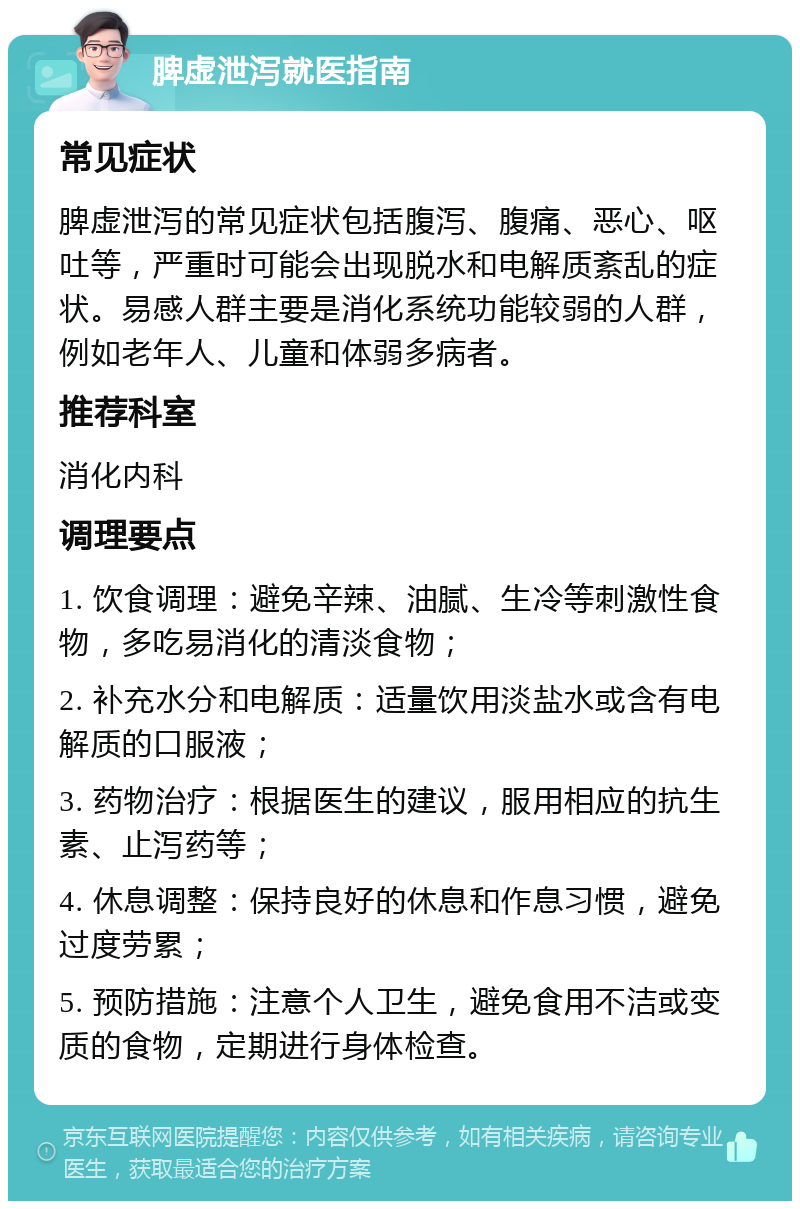 脾虚泄泻就医指南 常见症状 脾虚泄泻的常见症状包括腹泻、腹痛、恶心、呕吐等，严重时可能会出现脱水和电解质紊乱的症状。易感人群主要是消化系统功能较弱的人群，例如老年人、儿童和体弱多病者。 推荐科室 消化内科 调理要点 1. 饮食调理：避免辛辣、油腻、生冷等刺激性食物，多吃易消化的清淡食物； 2. 补充水分和电解质：适量饮用淡盐水或含有电解质的口服液； 3. 药物治疗：根据医生的建议，服用相应的抗生素、止泻药等； 4. 休息调整：保持良好的休息和作息习惯，避免过度劳累； 5. 预防措施：注意个人卫生，避免食用不洁或变质的食物，定期进行身体检查。