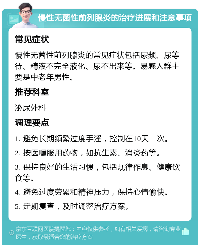 慢性无菌性前列腺炎的治疗进展和注意事项 常见症状 慢性无菌性前列腺炎的常见症状包括尿频、尿等待、精液不完全液化、尿不出来等。易感人群主要是中老年男性。 推荐科室 泌尿外科 调理要点 1. 避免长期频繁过度手淫，控制在10天一次。 2. 按医嘱服用药物，如抗生素、消炎药等。 3. 保持良好的生活习惯，包括规律作息、健康饮食等。 4. 避免过度劳累和精神压力，保持心情愉快。 5. 定期复查，及时调整治疗方案。