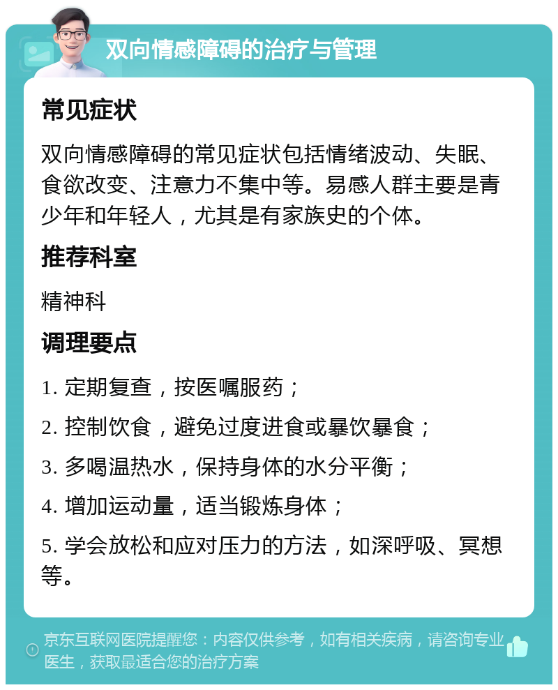 双向情感障碍的治疗与管理 常见症状 双向情感障碍的常见症状包括情绪波动、失眠、食欲改变、注意力不集中等。易感人群主要是青少年和年轻人，尤其是有家族史的个体。 推荐科室 精神科 调理要点 1. 定期复查，按医嘱服药； 2. 控制饮食，避免过度进食或暴饮暴食； 3. 多喝温热水，保持身体的水分平衡； 4. 增加运动量，适当锻炼身体； 5. 学会放松和应对压力的方法，如深呼吸、冥想等。