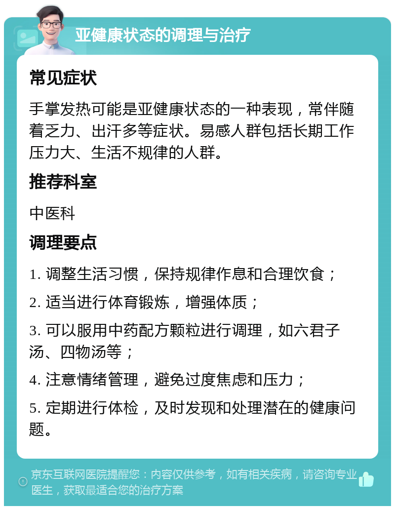 亚健康状态的调理与治疗 常见症状 手掌发热可能是亚健康状态的一种表现，常伴随着乏力、出汗多等症状。易感人群包括长期工作压力大、生活不规律的人群。 推荐科室 中医科 调理要点 1. 调整生活习惯，保持规律作息和合理饮食； 2. 适当进行体育锻炼，增强体质； 3. 可以服用中药配方颗粒进行调理，如六君子汤、四物汤等； 4. 注意情绪管理，避免过度焦虑和压力； 5. 定期进行体检，及时发现和处理潜在的健康问题。