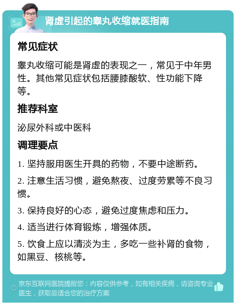 肾虚引起的睾丸收缩就医指南 常见症状 睾丸收缩可能是肾虚的表现之一，常见于中年男性。其他常见症状包括腰膝酸软、性功能下降等。 推荐科室 泌尿外科或中医科 调理要点 1. 坚持服用医生开具的药物，不要中途断药。 2. 注意生活习惯，避免熬夜、过度劳累等不良习惯。 3. 保持良好的心态，避免过度焦虑和压力。 4. 适当进行体育锻炼，增强体质。 5. 饮食上应以清淡为主，多吃一些补肾的食物，如黑豆、核桃等。