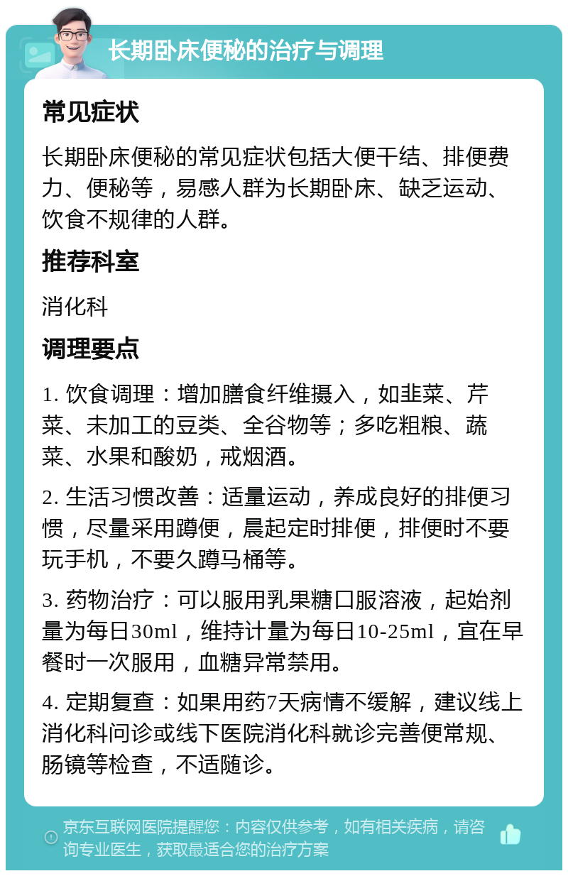 长期卧床便秘的治疗与调理 常见症状 长期卧床便秘的常见症状包括大便干结、排便费力、便秘等，易感人群为长期卧床、缺乏运动、饮食不规律的人群。 推荐科室 消化科 调理要点 1. 饮食调理：增加膳食纤维摄入，如韭菜、芹菜、未加工的豆类、全谷物等；多吃粗粮、蔬菜、水果和酸奶，戒烟酒。 2. 生活习惯改善：适量运动，养成良好的排便习惯，尽量采用蹲便，晨起定时排便，排便时不要玩手机，不要久蹲马桶等。 3. 药物治疗：可以服用乳果糖口服溶液，起始剂量为每日30ml，维持计量为每日10-25ml，宜在早餐时一次服用，血糖异常禁用。 4. 定期复查：如果用药7天病情不缓解，建议线上消化科问诊或线下医院消化科就诊完善便常规、肠镜等检查，不适随诊。