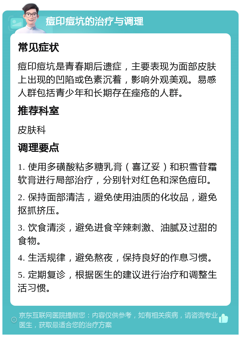 痘印痘坑的治疗与调理 常见症状 痘印痘坑是青春期后遗症，主要表现为面部皮肤上出现的凹陷或色素沉着，影响外观美观。易感人群包括青少年和长期存在痤疮的人群。 推荐科室 皮肤科 调理要点 1. 使用多磺酸粘多糖乳膏（喜辽妥）和积雪苷霜软膏进行局部治疗，分别针对红色和深色痘印。 2. 保持面部清洁，避免使用油质的化妆品，避免抠抓挤压。 3. 饮食清淡，避免进食辛辣刺激、油腻及过甜的食物。 4. 生活规律，避免熬夜，保持良好的作息习惯。 5. 定期复诊，根据医生的建议进行治疗和调整生活习惯。