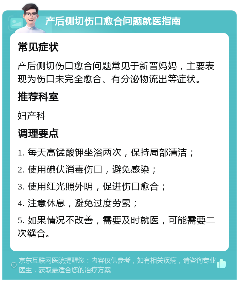 产后侧切伤口愈合问题就医指南 常见症状 产后侧切伤口愈合问题常见于新晋妈妈，主要表现为伤口未完全愈合、有分泌物流出等症状。 推荐科室 妇产科 调理要点 1. 每天高锰酸钾坐浴两次，保持局部清洁； 2. 使用碘伏消毒伤口，避免感染； 3. 使用红光照外阴，促进伤口愈合； 4. 注意休息，避免过度劳累； 5. 如果情况不改善，需要及时就医，可能需要二次缝合。