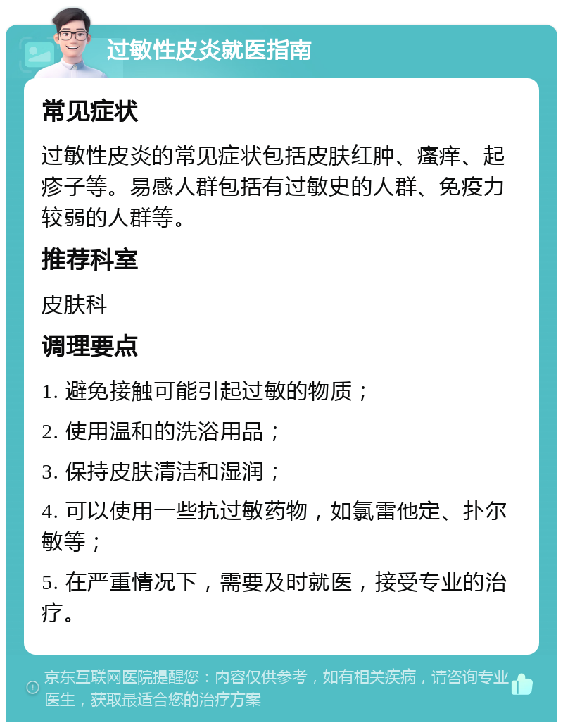 过敏性皮炎就医指南 常见症状 过敏性皮炎的常见症状包括皮肤红肿、瘙痒、起疹子等。易感人群包括有过敏史的人群、免疫力较弱的人群等。 推荐科室 皮肤科 调理要点 1. 避免接触可能引起过敏的物质； 2. 使用温和的洗浴用品； 3. 保持皮肤清洁和湿润； 4. 可以使用一些抗过敏药物，如氯雷他定、扑尔敏等； 5. 在严重情况下，需要及时就医，接受专业的治疗。