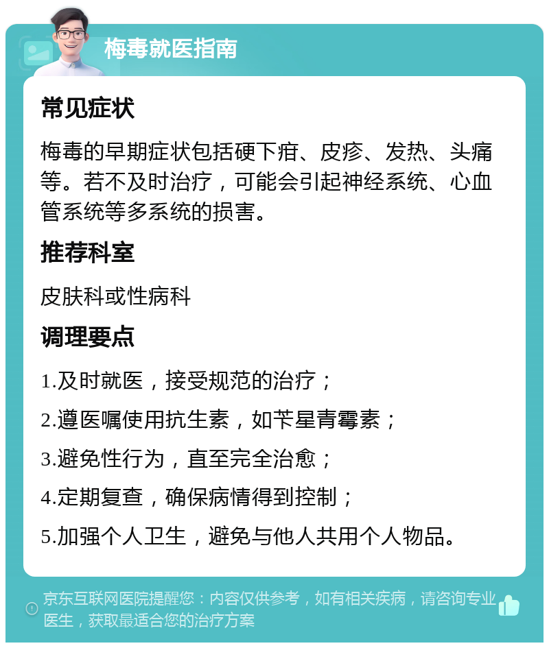 梅毒就医指南 常见症状 梅毒的早期症状包括硬下疳、皮疹、发热、头痛等。若不及时治疗，可能会引起神经系统、心血管系统等多系统的损害。 推荐科室 皮肤科或性病科 调理要点 1.及时就医，接受规范的治疗； 2.遵医嘱使用抗生素，如苄星青霉素； 3.避免性行为，直至完全治愈； 4.定期复查，确保病情得到控制； 5.加强个人卫生，避免与他人共用个人物品。