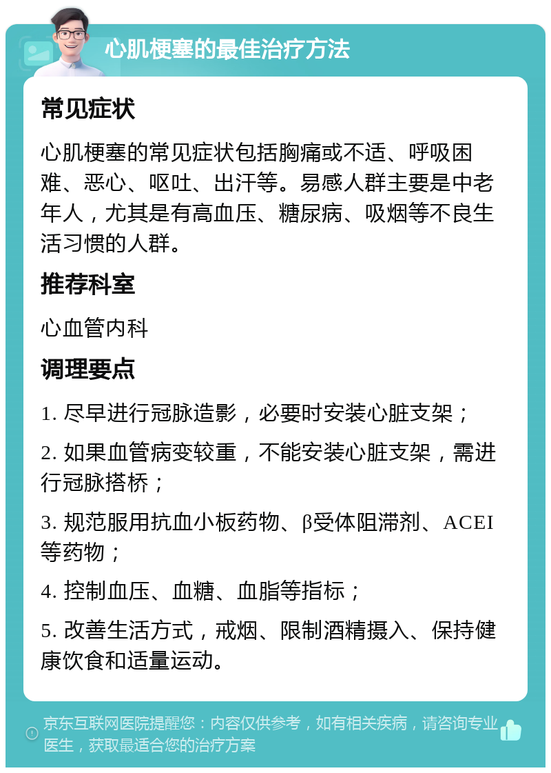 心肌梗塞的最佳治疗方法 常见症状 心肌梗塞的常见症状包括胸痛或不适、呼吸困难、恶心、呕吐、出汗等。易感人群主要是中老年人，尤其是有高血压、糖尿病、吸烟等不良生活习惯的人群。 推荐科室 心血管内科 调理要点 1. 尽早进行冠脉造影，必要时安装心脏支架； 2. 如果血管病变较重，不能安装心脏支架，需进行冠脉搭桥； 3. 规范服用抗血小板药物、β受体阻滞剂、ACEI等药物； 4. 控制血压、血糖、血脂等指标； 5. 改善生活方式，戒烟、限制酒精摄入、保持健康饮食和适量运动。